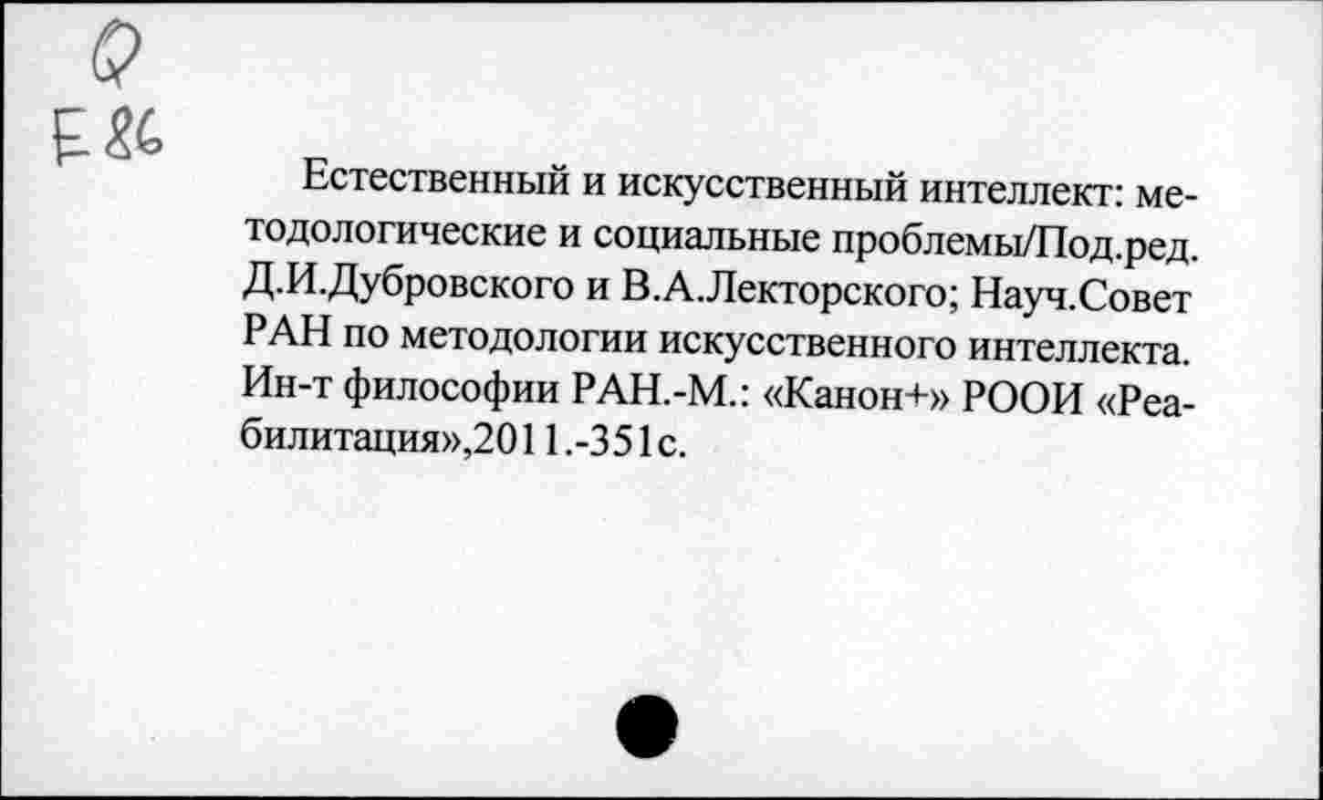 ﻿Естественный и искусственный интеллект: методологические и социальные проблемы/Под.ред. Д.И.Дубровского и В.А.Лекторского; Науч.Совет РАН по методологии искусственного интеллекта. Ин-т философии РАН.-М.: «Канон+» РООИ «Реабилитация»,2011.-351с.